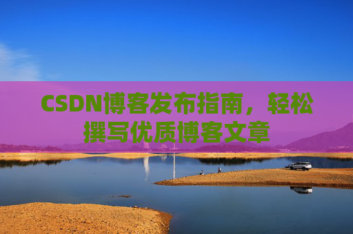 CSDN博客发布指南,轻松撰写优质博客文章 CSDN博客发布指南,轻松撰写优质博客文章